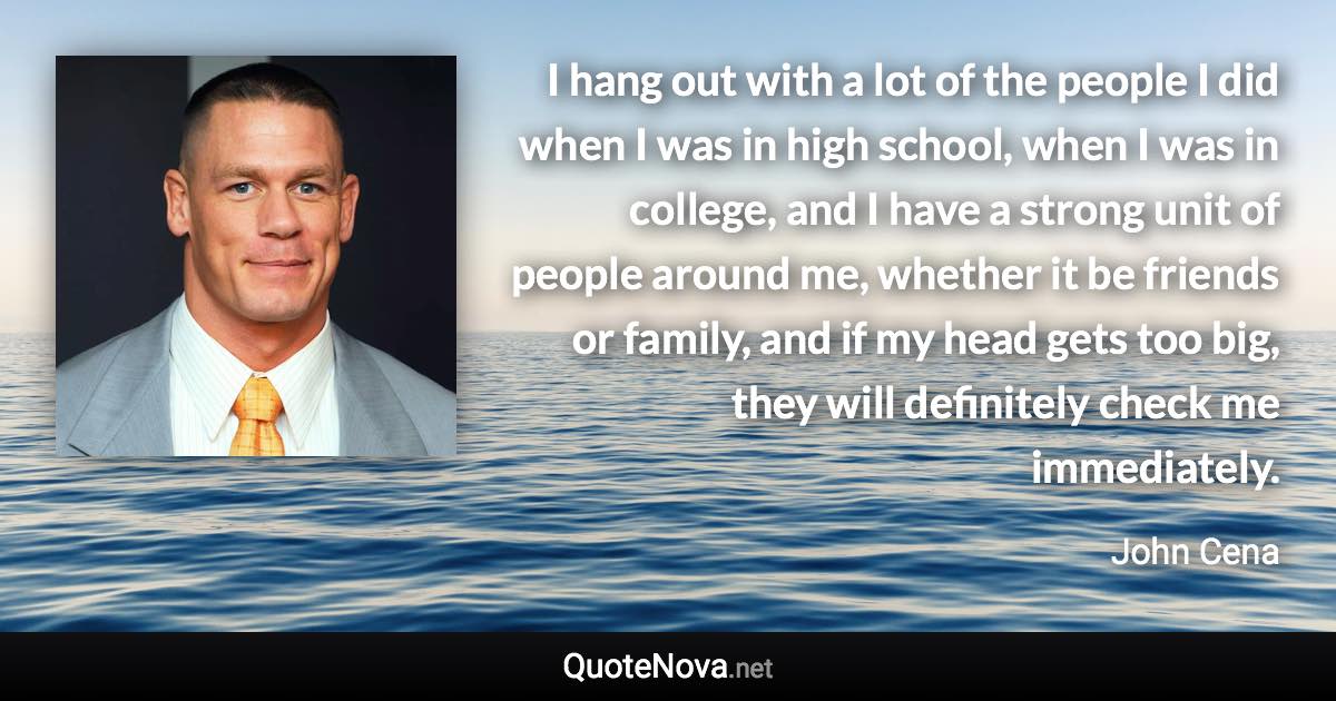 I hang out with a lot of the people I did when I was in high school, when I was in college, and I have a strong unit of people around me, whether it be friends or family, and if my head gets too big, they will definitely check me immediately. - John Cena quote