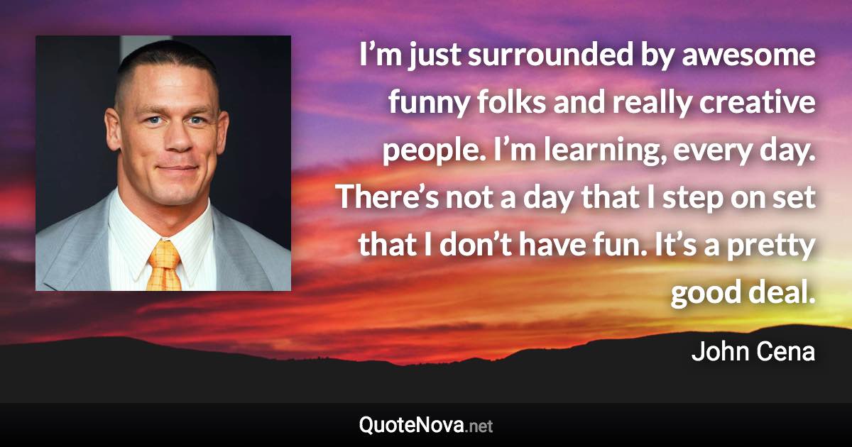 I’m just surrounded by awesome funny folks and really creative people. I’m learning, every day. There’s not a day that I step on set that I don’t have fun. It’s a pretty good deal. - John Cena quote