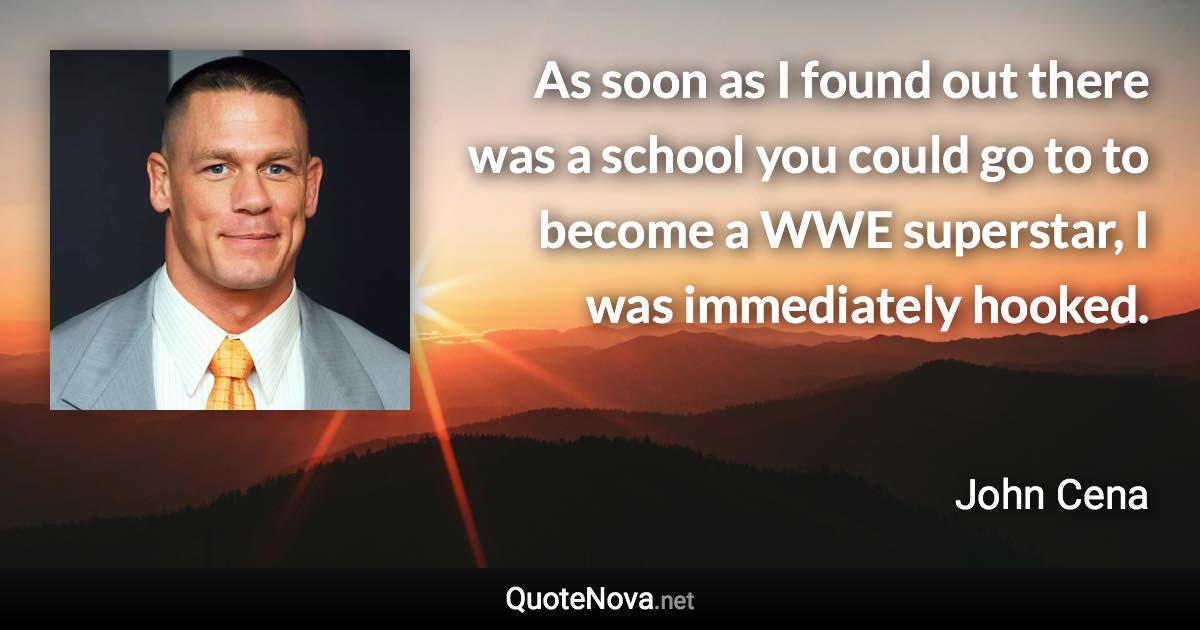 As soon as I found out there was a school you could go to to become a WWE superstar, I was immediately hooked. - John Cena quote