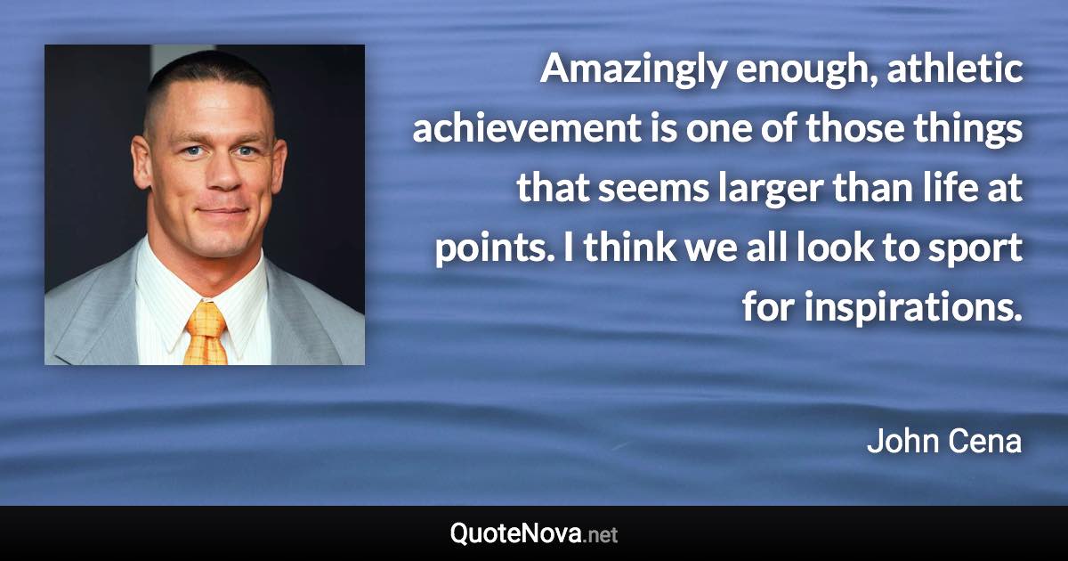 Amazingly enough, athletic achievement is one of those things that seems larger than life at points. I think we all look to sport for inspirations. - John Cena quote