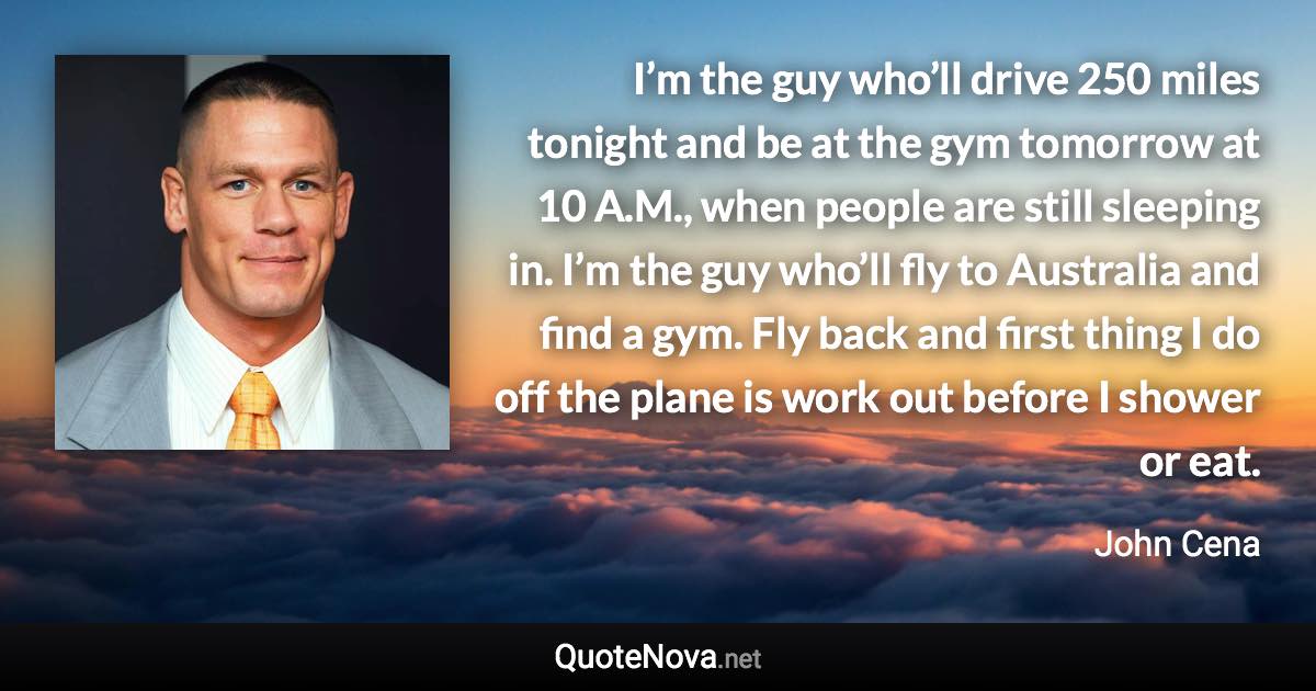 I’m the guy who’ll drive 250 miles tonight and be at the gym tomorrow at 10 A.M., when people are still sleeping in. I’m the guy who’ll fly to Australia and find a gym. Fly back and first thing I do off the plane is work out before I shower or eat. - John Cena quote