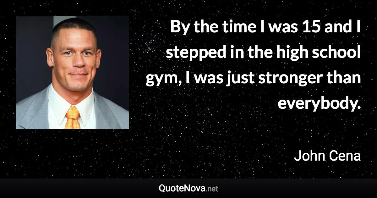 By the time I was 15 and I stepped in the high school gym, I was just stronger than everybody. - John Cena quote