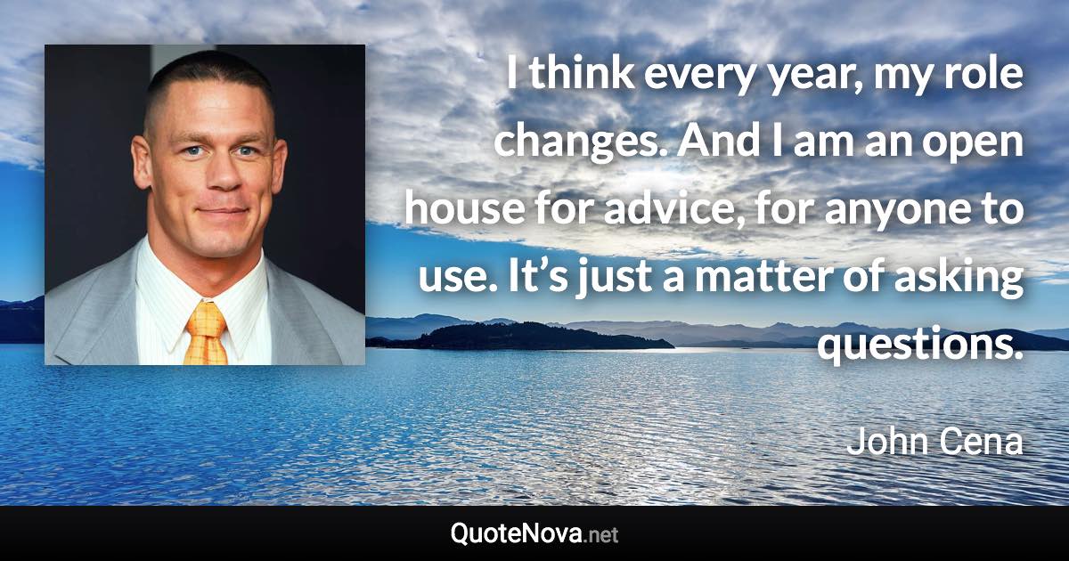 I think every year, my role changes. And I am an open house for advice, for anyone to use. It’s just a matter of asking questions. - John Cena quote