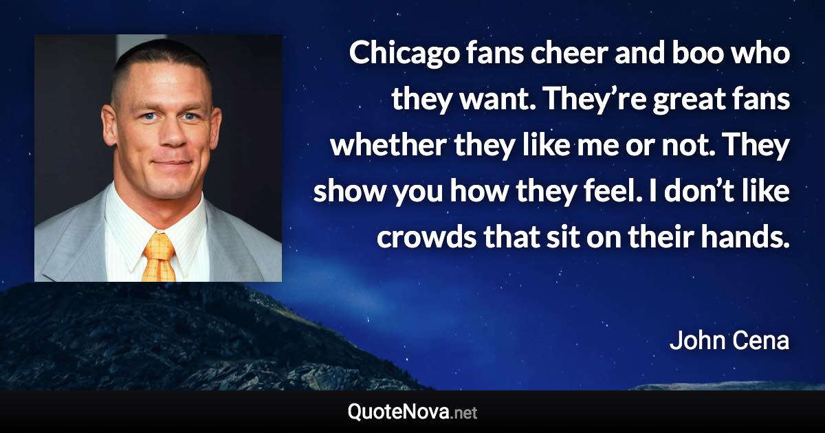 Chicago fans cheer and boo who they want. They’re great fans whether they like me or not. They show you how they feel. I don’t like crowds that sit on their hands. - John Cena quote