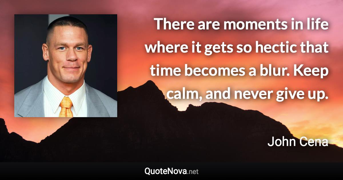 There are moments in life where it gets so hectic that time becomes a blur. Keep calm, and never give up. - John Cena quote