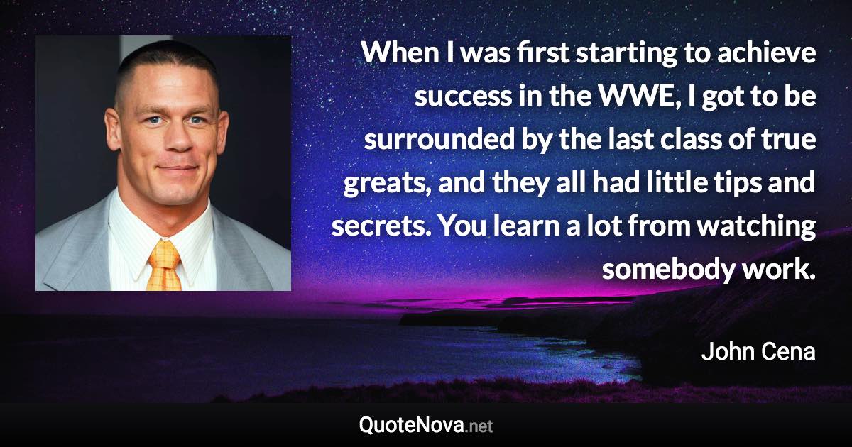 When I was first starting to achieve success in the WWE, I got to be surrounded by the last class of true greats, and they all had little tips and secrets. You learn a lot from watching somebody work. - John Cena quote