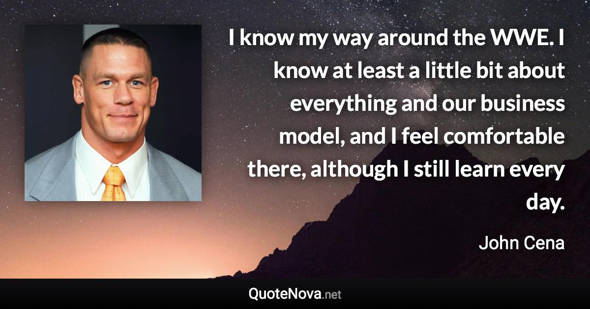 I know my way around the WWE. I know at least a little bit about everything and our business model, and I feel comfortable there, although I still learn every day. - John Cena quote