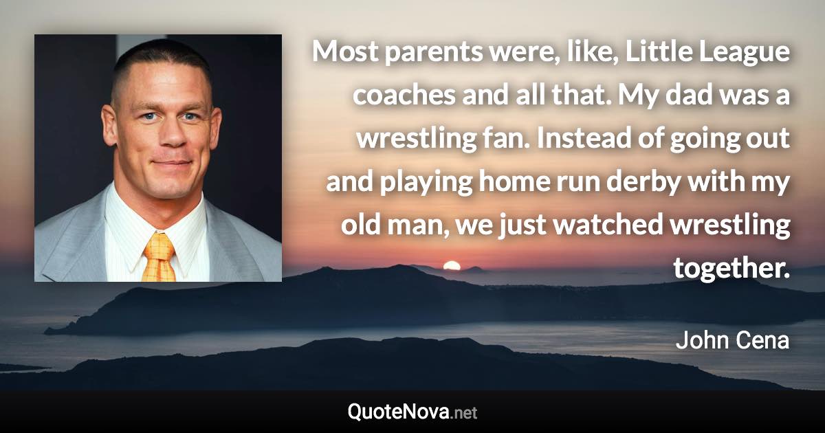 Most parents were, like, Little League coaches and all that. My dad was a wrestling fan. Instead of going out and playing home run derby with my old man, we just watched wrestling together. - John Cena quote