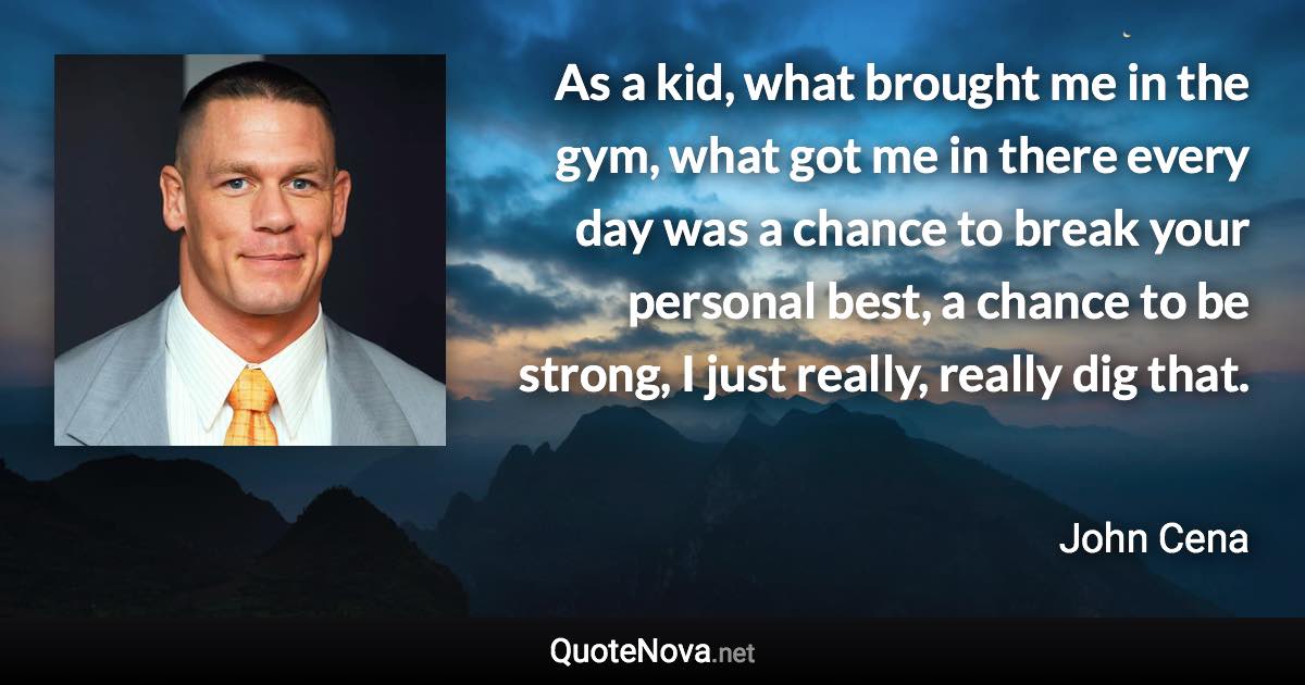 As a kid, what brought me in the gym, what got me in there every day was a chance to break your personal best, a chance to be strong, I just really, really dig that. - John Cena quote