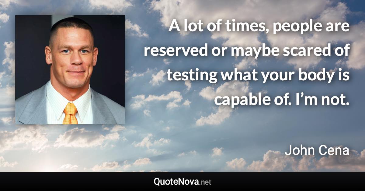 A lot of times, people are reserved or maybe scared of testing what your body is capable of. I’m not. - John Cena quote