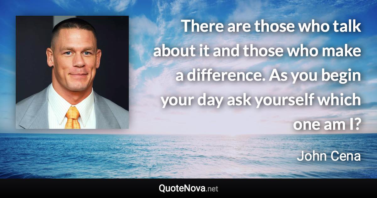 There are those who talk about it and those who make a difference. As you begin your day ask yourself which one am I? - John Cena quote