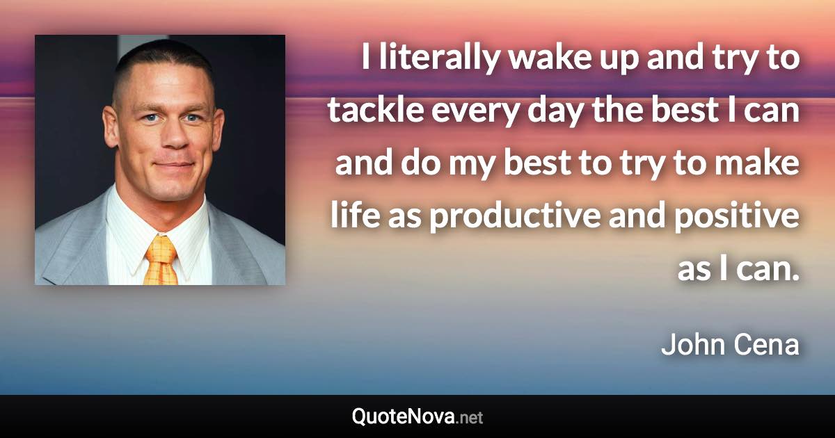 I literally wake up and try to tackle every day the best I can and do my best to try to make life as productive and positive as I can. - John Cena quote