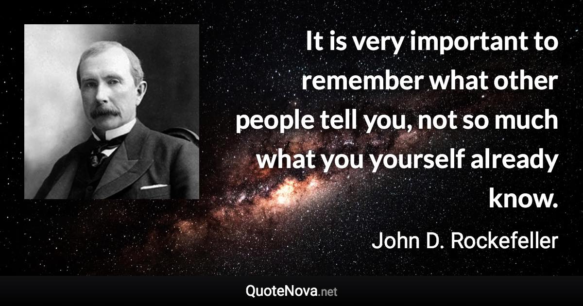 It is very important to remember what other people tell you, not so much what you yourself already know. - John D. Rockefeller quote