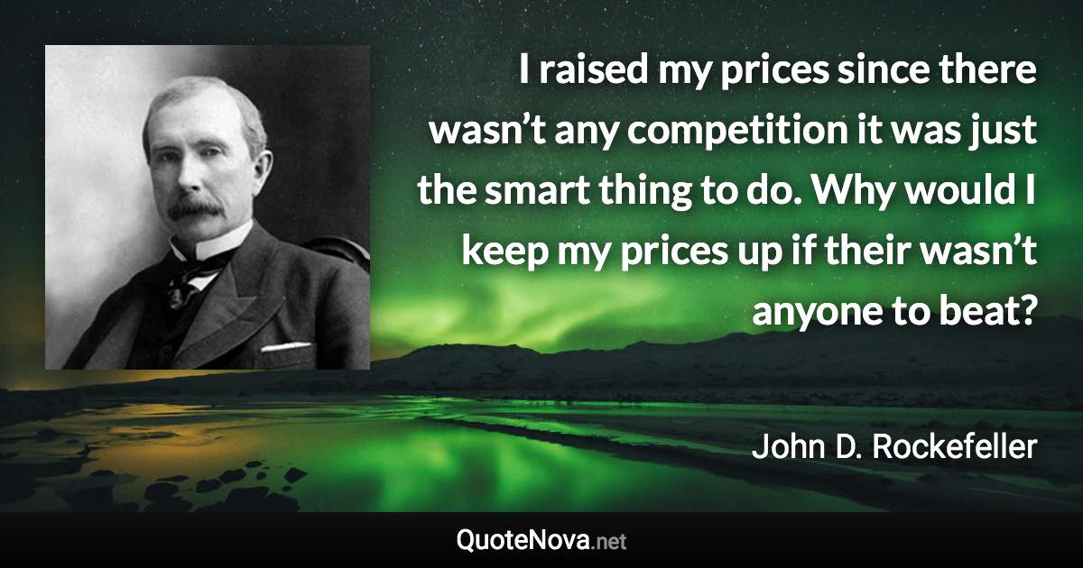 I raised my prices since there wasn’t any competition it was just the smart thing to do. Why would I keep my prices up if their wasn’t anyone to beat? - John D. Rockefeller quote