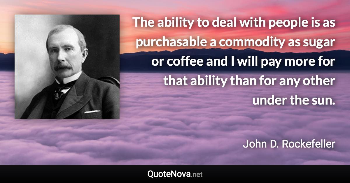 The ability to deal with people is as purchasable a commodity as sugar or coffee and I will pay more for that ability than for any other under the sun. - John D. Rockefeller quote