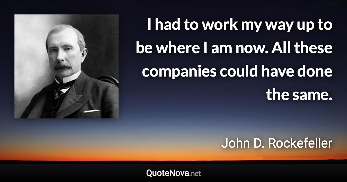 I had to work my way up to be where I am now. All these companies could have done the same. - John D. Rockefeller quote