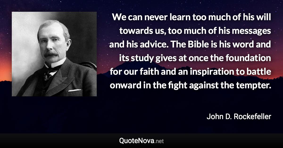 We can never learn too much of his will towards us, too much of his messages and his advice. The Bible is his word and its study gives at once the foundation for our faith and an inspiration to battle onward in the fight against the tempter. - John D. Rockefeller quote