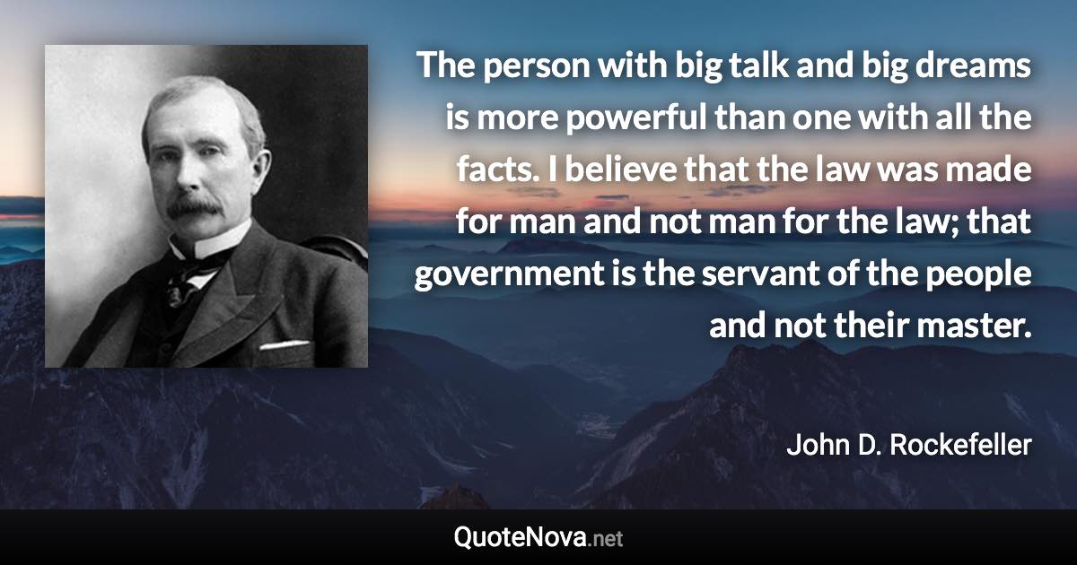 The person with big talk and big dreams is more powerful than one with all the facts. I believe that the law was made for man and not man for the law; that government is the servant of the people and not their master. - John D. Rockefeller quote