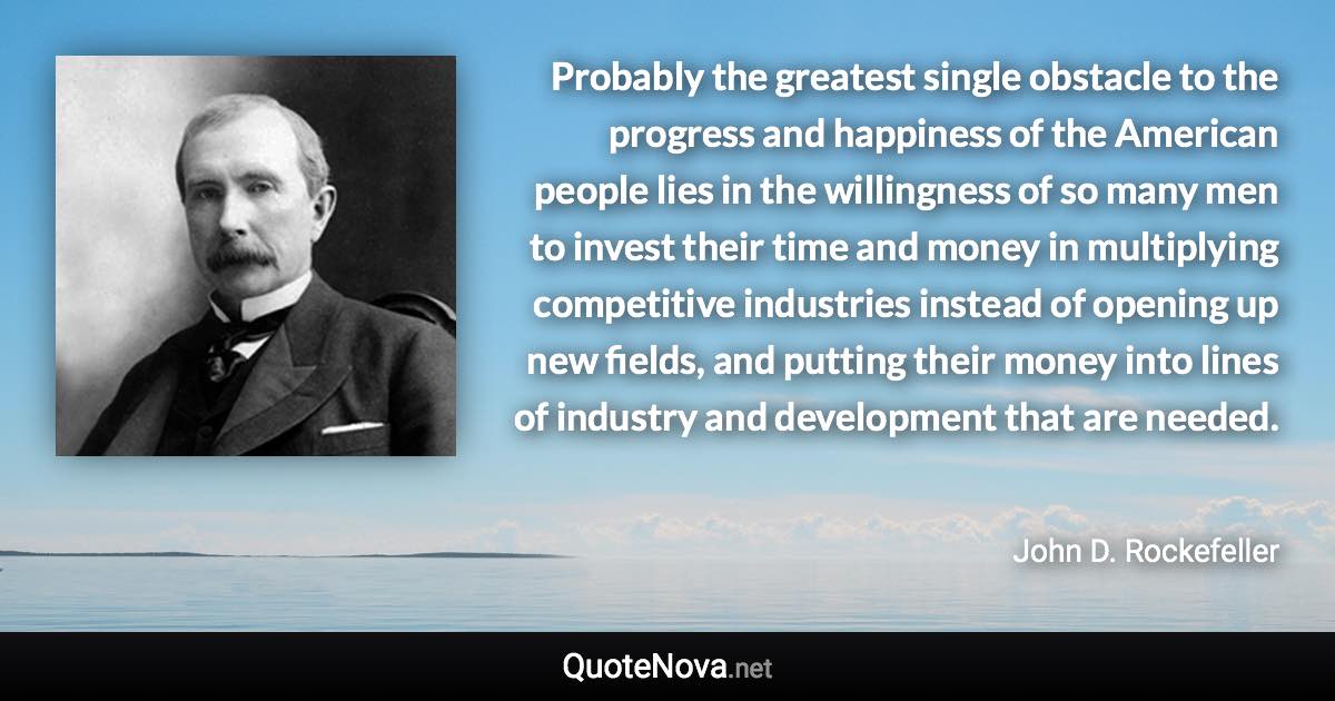 Probably the greatest single obstacle to the progress and happiness of the American people lies in the willingness of so many men to invest their time and money in multiplying competitive industries instead of opening up new fields, and putting their money into lines of industry and development that are needed. - John D. Rockefeller quote