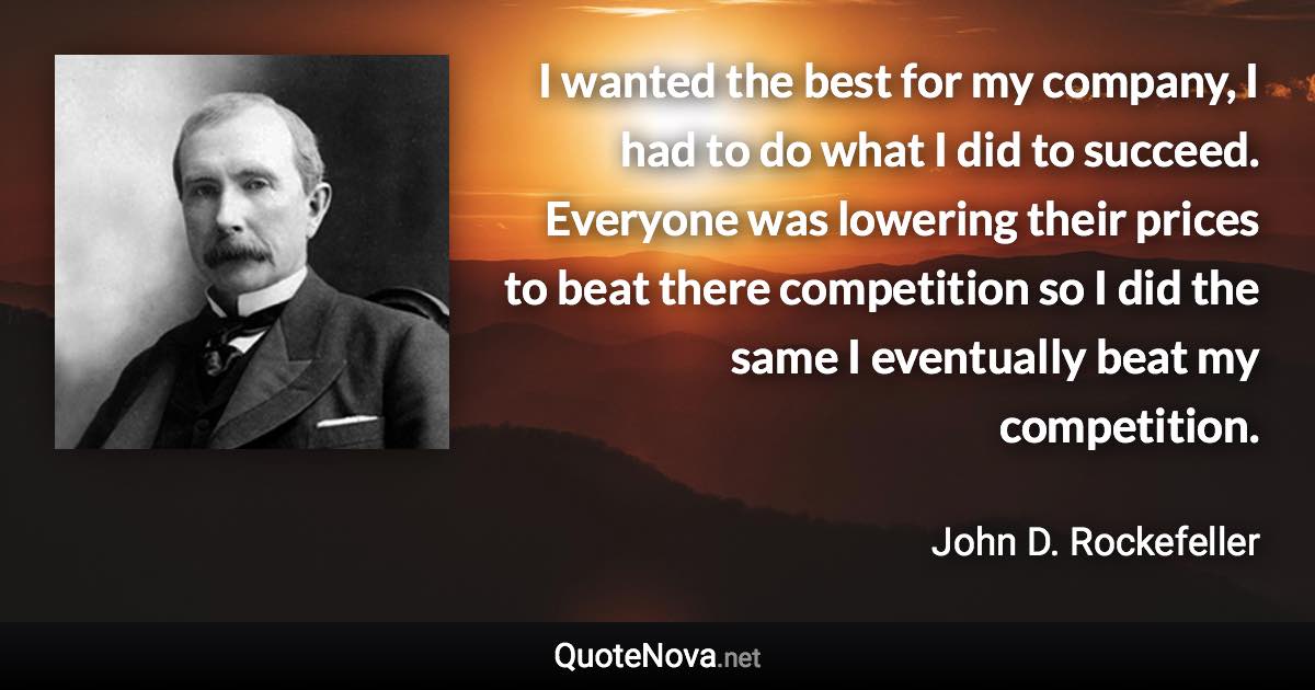 I wanted the best for my company, I had to do what I did to succeed. Everyone was lowering their prices to beat there competition so I did the same I eventually beat my competition. - John D. Rockefeller quote