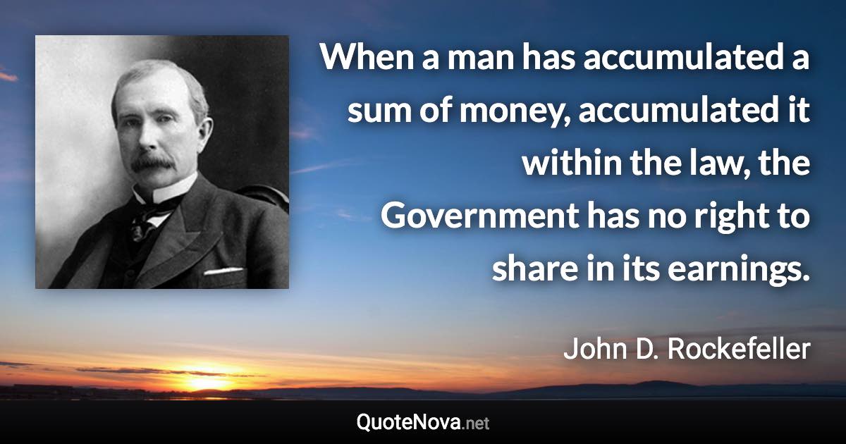 When a man has accumulated a sum of money, accumulated it within the law, the Government has no right to share in its earnings. - John D. Rockefeller quote