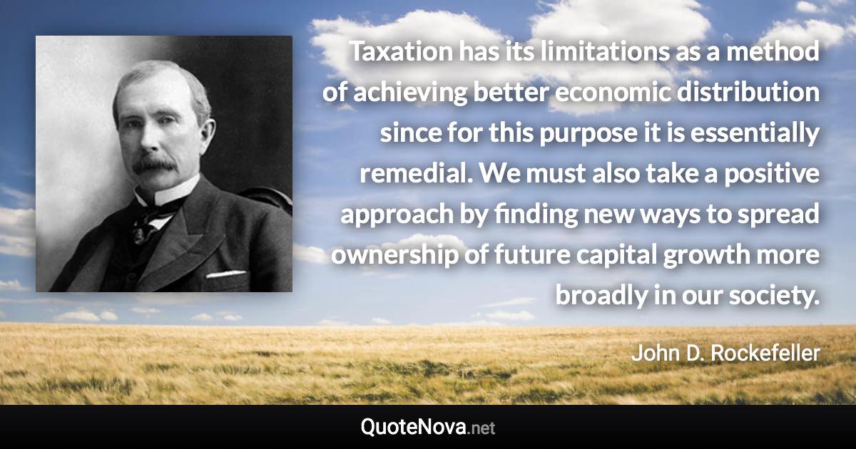 Taxation has its limitations as a method of achieving better economic distribution since for this purpose it is essentially remedial. We must also take a positive approach by finding new ways to spread ownership of future capital growth more broadly in our society. - John D. Rockefeller quote