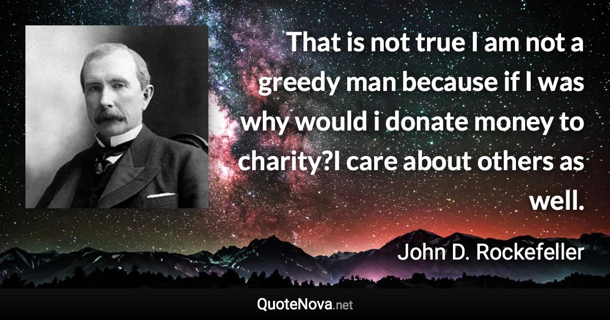 That is not true I am not a greedy man because if I was why would i donate money to charity?I care about others as well. - John D. Rockefeller quote