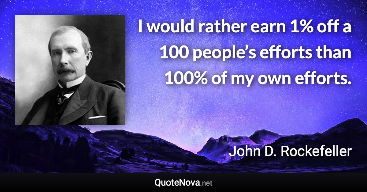 I would rather earn 1% off a 100 people’s efforts than 100% of my own efforts. - John D. Rockefeller quote