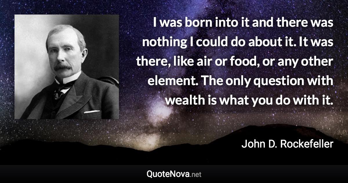 I was born into it and there was nothing I could do about it. It was there, like air or food, or any other element. The only question with wealth is what you do with it. - John D. Rockefeller quote