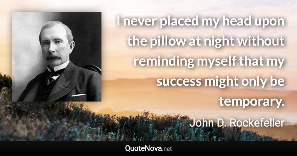 I never placed my head upon the pillow at night without reminding myself that my success might only be temporary. - John D. Rockefeller quote