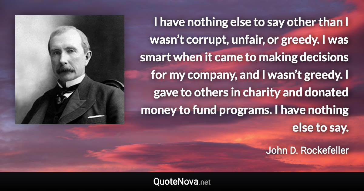 I have nothing else to say other than I wasn’t corrupt, unfair, or greedy. I was smart when it came to making decisions for my company, and I wasn’t greedy. I gave to others in charity and donated money to fund programs. I have nothing else to say. - John D. Rockefeller quote