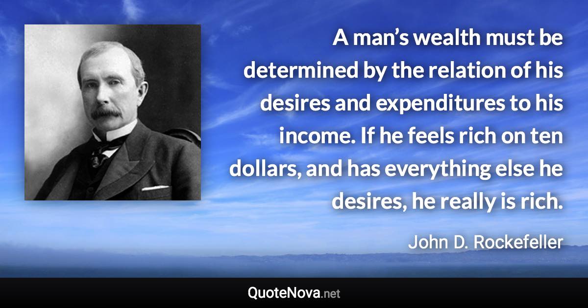 A man’s wealth must be determined by the relation of his desires and expenditures to his income. If he feels rich on ten dollars, and has everything else he desires, he really is rich. - John D. Rockefeller quote