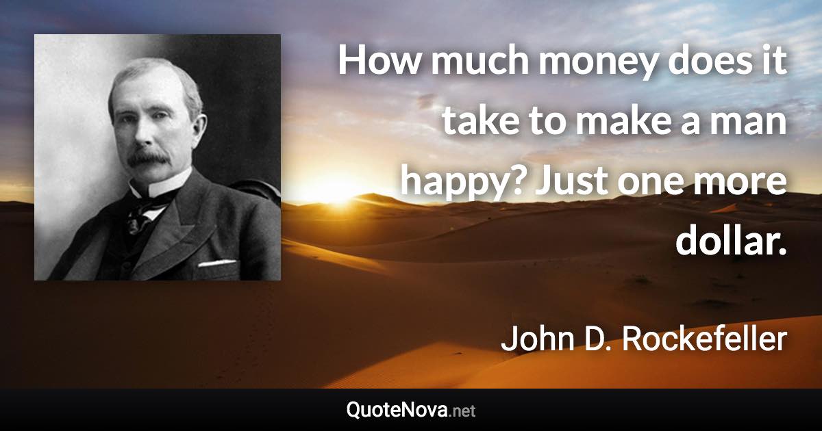 How much money does it take to make a man happy? Just one more dollar. - John D. Rockefeller quote