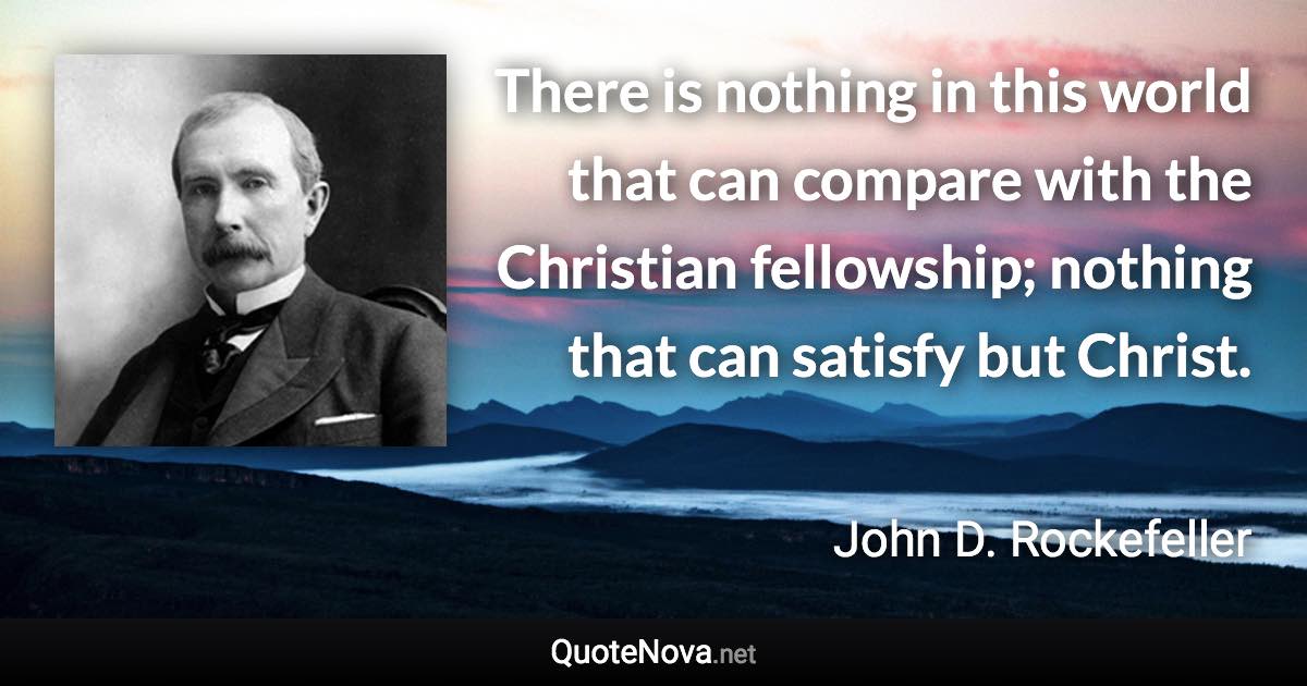 There is nothing in this world that can compare with the Christian fellowship; nothing that can satisfy but Christ. - John D. Rockefeller quote