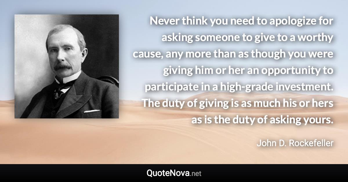 Never think you need to apologize for asking someone to give to a worthy cause, any more than as though you were giving him or her an opportunity to participate in a high-grade investment. The duty of giving is as much his or hers as is the duty of asking yours. - John D. Rockefeller quote