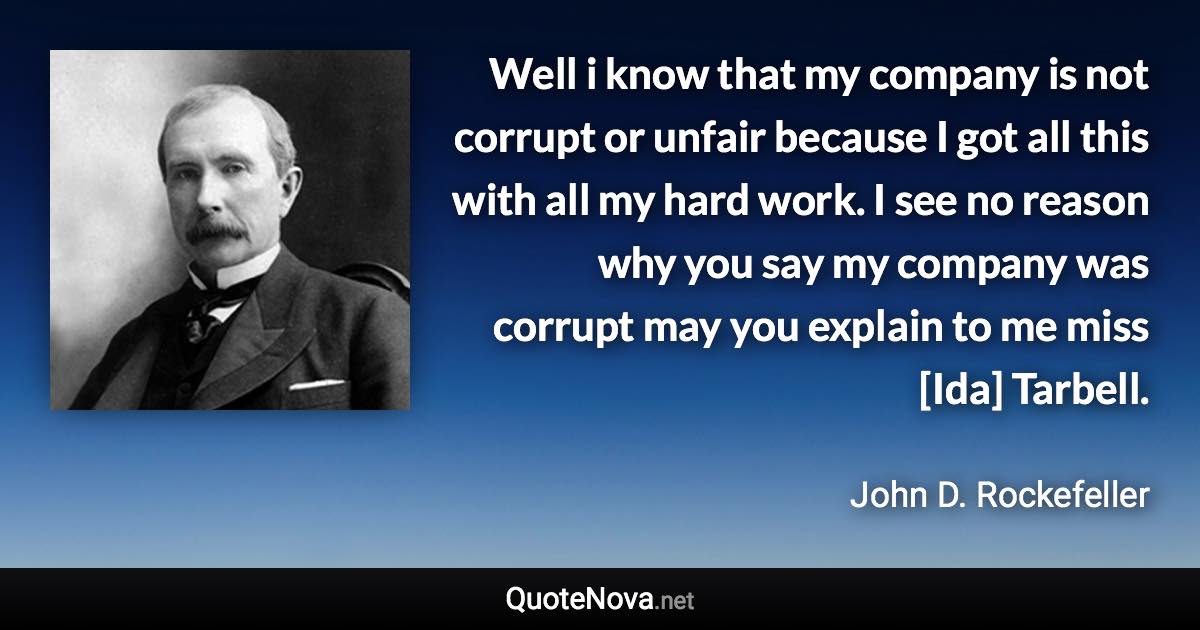 Well i know that my company is not corrupt or unfair because I got all this with all my hard work. I see no reason why you say my company was corrupt may you explain to me miss [Ida] Tarbell. - John D. Rockefeller quote