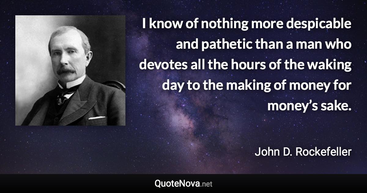 I know of nothing more despicable and pathetic than a man who devotes all the hours of the waking day to the making of money for money’s sake. - John D. Rockefeller quote