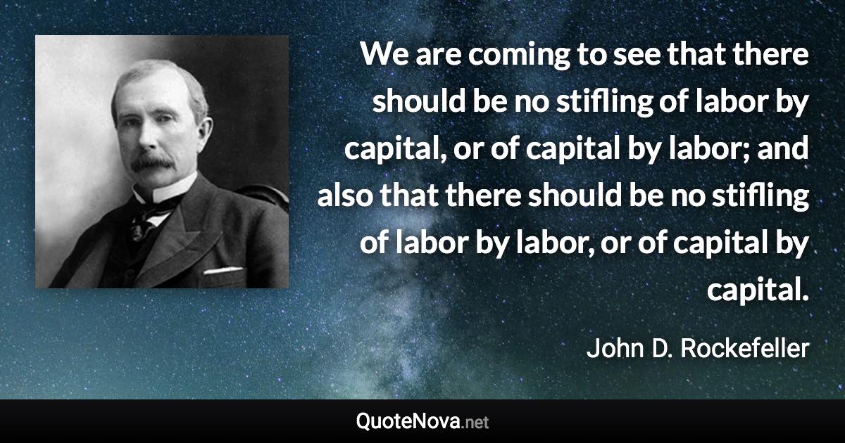 We are coming to see that there should be no stifling of labor by capital, or of capital by labor; and also that there should be no stifling of labor by labor, or of capital by capital. - John D. Rockefeller quote