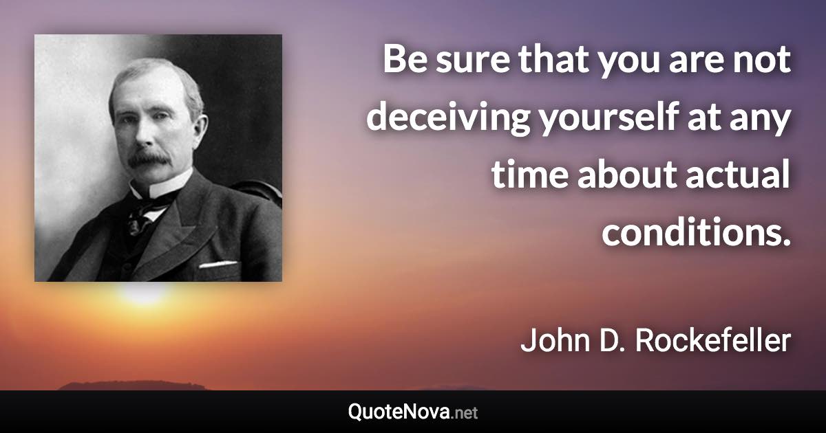 Be sure that you are not deceiving yourself at any time about actual conditions. - John D. Rockefeller quote