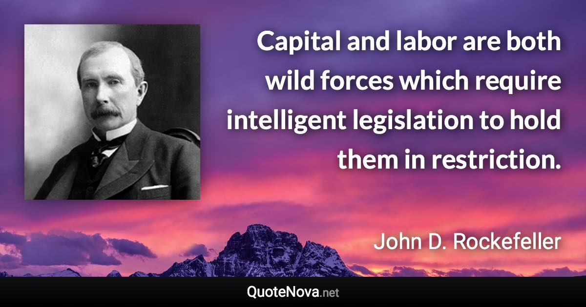 Capital and labor are both wild forces which require intelligent legislation to hold them in restriction. - John D. Rockefeller quote