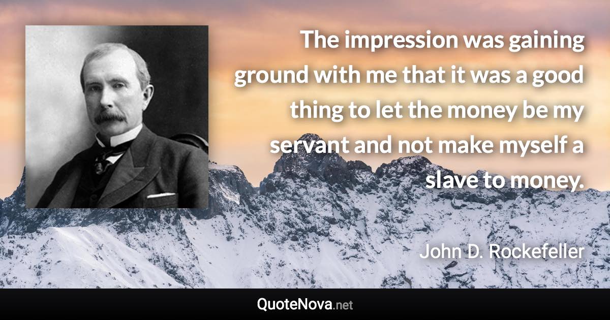 The impression was gaining ground with me that it was a good thing to let the money be my servant and not make myself a slave to money. - John D. Rockefeller quote