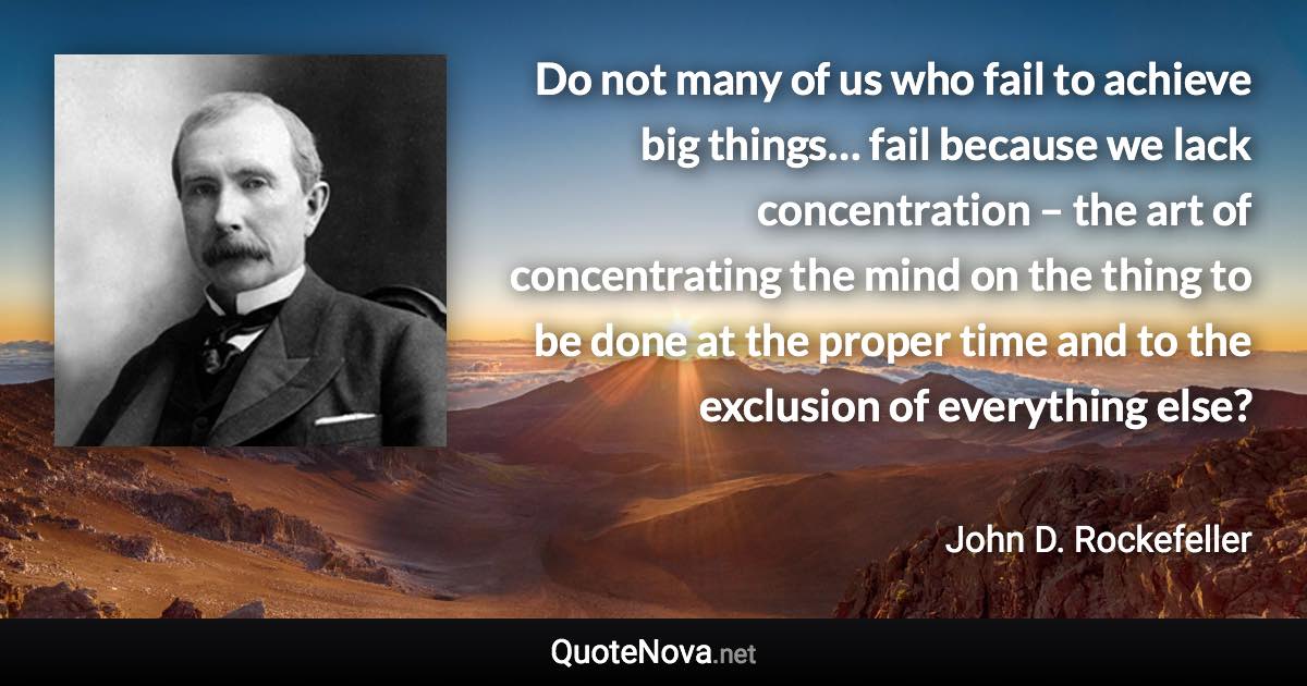 Do not many of us who fail to achieve big things… fail because we lack concentration – the art of concentrating the mind on the thing to be done at the proper time and to the exclusion of everything else? - John D. Rockefeller quote