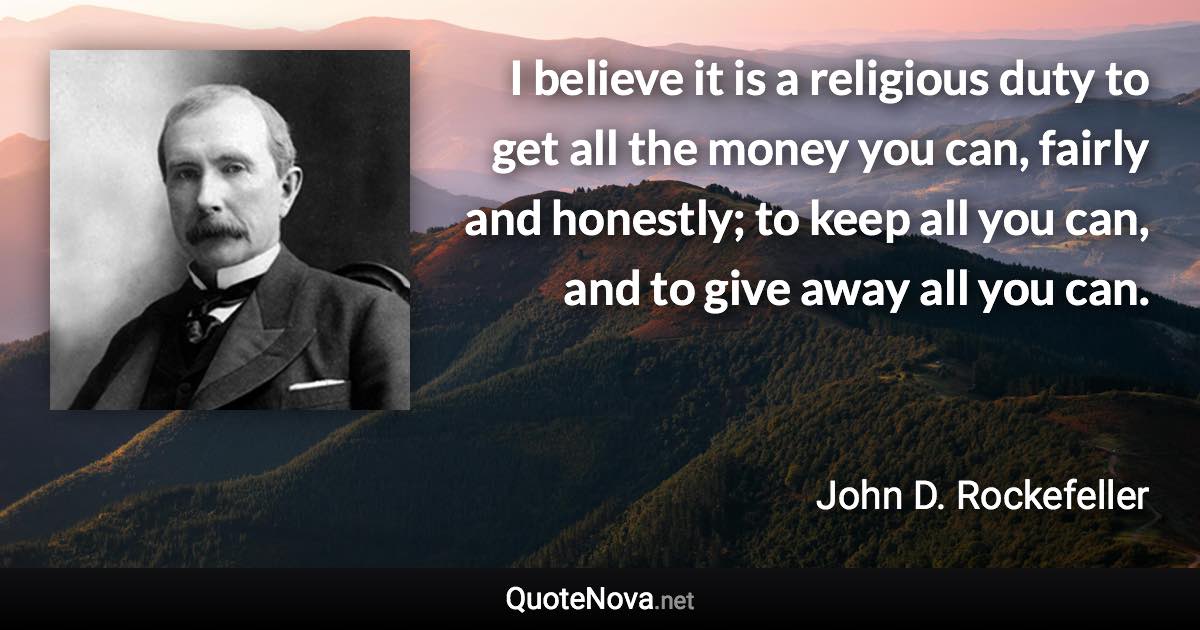I believe it is a religious duty to get all the money you can, fairly and honestly; to keep all you can, and to give away all you can. - John D. Rockefeller quote