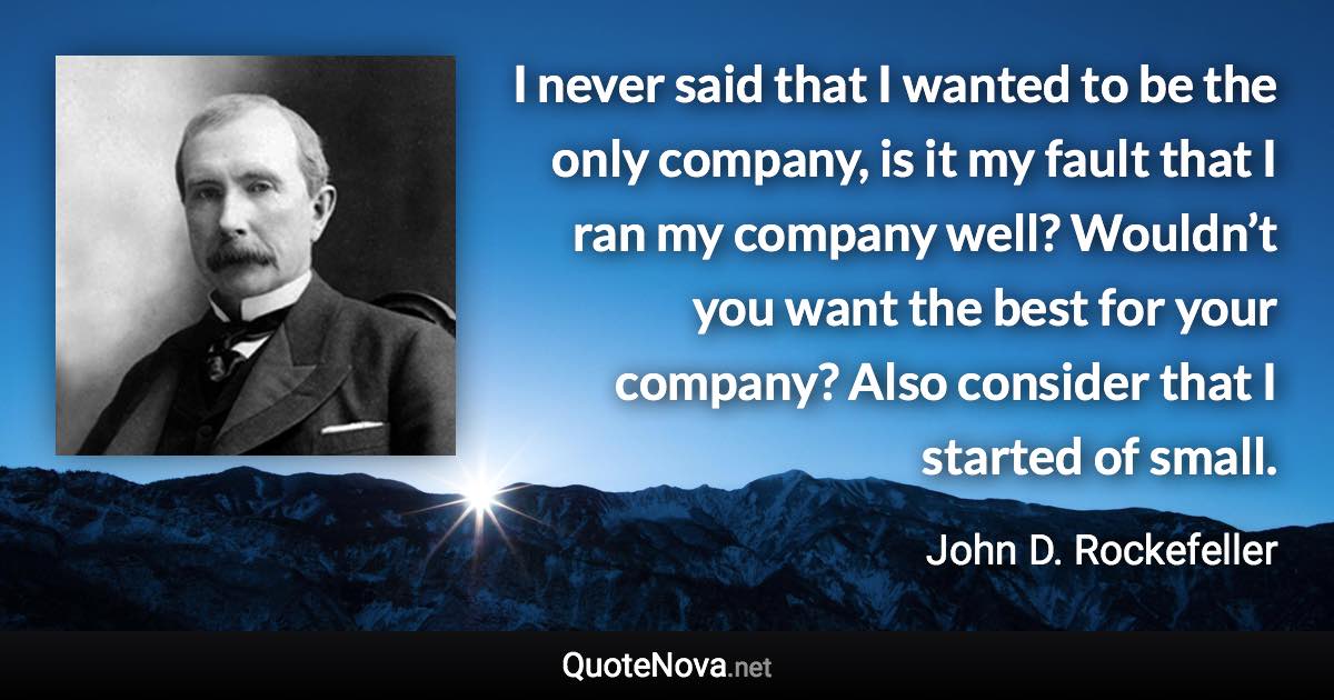 I never said that I wanted to be the only company, is it my fault that I ran my company well? Wouldn’t you want the best for your company? Also consider that I started of small. - John D. Rockefeller quote