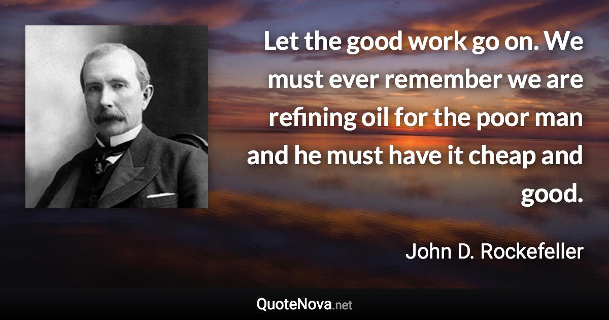 Let the good work go on. We must ever remember we are refining oil for the poor man and he must have it cheap and good. - John D. Rockefeller quote