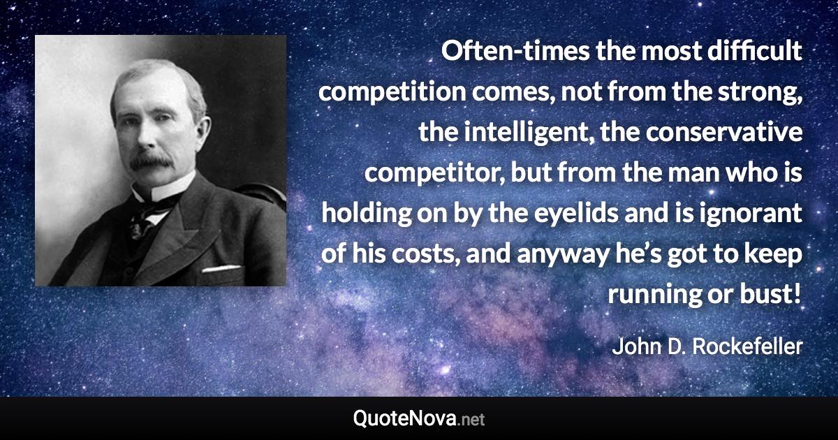 Often-times the most difficult competition comes, not from the strong, the intelligent, the conservative competitor, but from the man who is holding on by the eyelids and is ignorant of his costs, and anyway he’s got to keep running or bust! - John D. Rockefeller quote