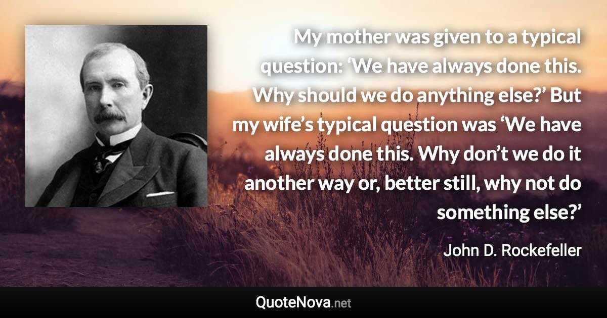 My mother was given to a typical question: ‘We have always done this. Why should we do anything else?’ But my wife’s typical question was ‘We have always done this. Why don’t we do it another way or, better still, why not do something else?’ - John D. Rockefeller quote