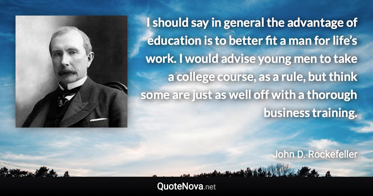 I should say in general the advantage of education is to better fit a man for life’s work. I would advise young men to take a college course, as a rule, but think some are just as well off with a thorough business training. - John D. Rockefeller quote