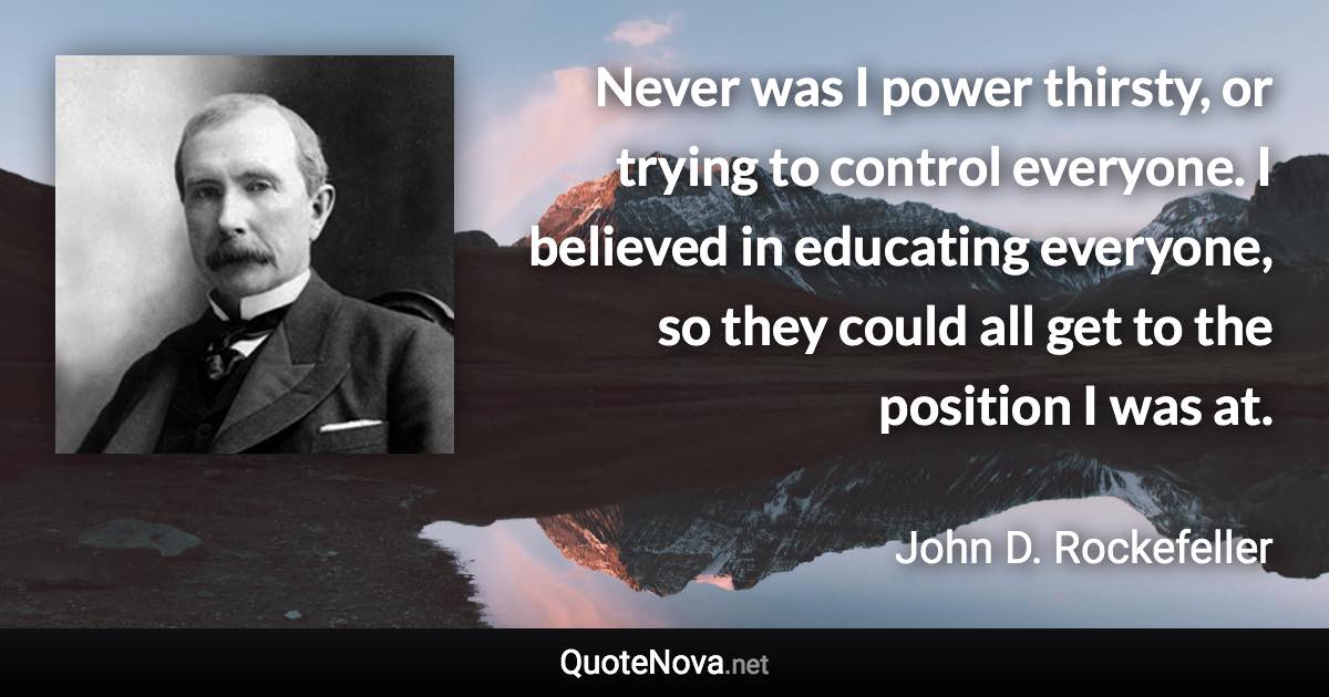 Never was I power thirsty, or trying to control everyone. I believed in educating everyone, so they could all get to the position I was at. - John D. Rockefeller quote