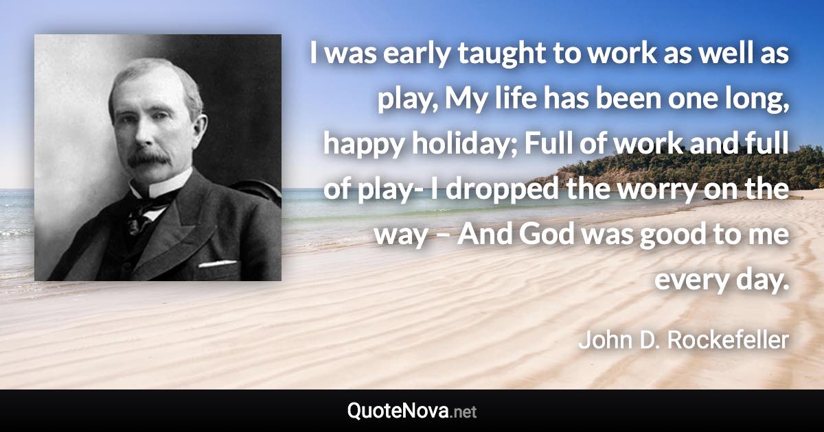 I was early taught to work as well as play, My life has been one long, happy holiday; Full of work and full of play- I dropped the worry on the way – And God was good to me every day. - John D. Rockefeller quote